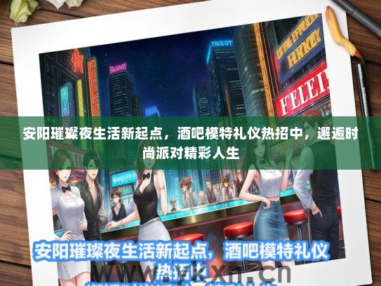 安阳璀璨夜生活新起点，酒吧模特礼仪热招中，邂逅时尚派对精彩人生