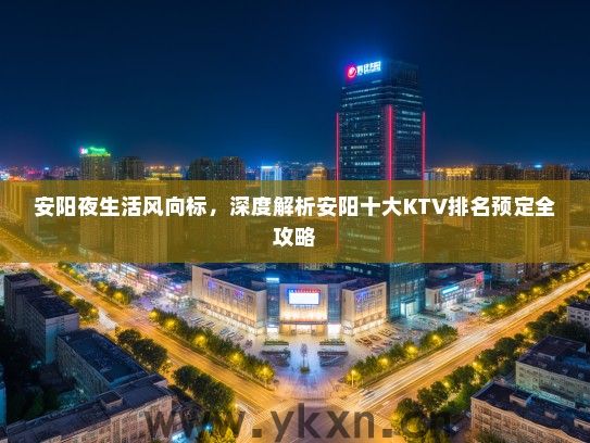 安阳夜生活风向标，深度解析安阳十大KTV排名预定全攻略
